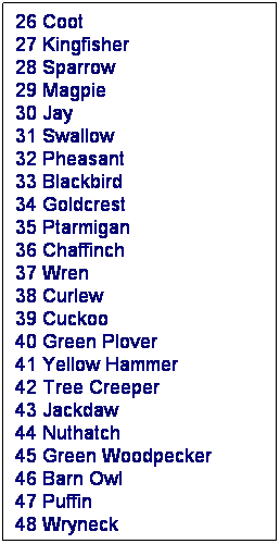 Text Box: 26 Coot 
27 Kingfisher 
28 Sparrow 
29 Magpie 
30 Jay 
31 Swallow 
32 Pheasant 
33 Blackbird 
34 Goldcrest 
35 Ptarmigan 
36 Chaffinch 
37 Wren 
38 Curlew 
39 Cuckoo 
40 Green Plover 
41 Yellow Hammer 
42 Tree Creeper 
43 Jackdaw 
44 Nuthatch 
45 Green Woodpecker 
46 Barn Owl 
47 Puffin 
48 Wryneck
