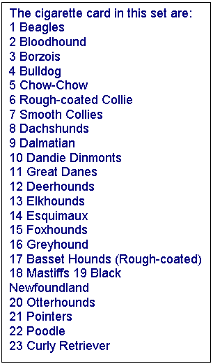 Text Box: The cigarette card in this set are: 
1 Beagles 
2 Bloodhound 
3 Borzois 
4 Bulldog 
5 Chow-Chow 
6 Rough-coated Collie 
7 Smooth Collies 
8 Dachshunds 
9 Dalmatian 
10 Dandie Dinmonts 
11 Great Danes 
12 Deerhounds 
13 Elkhounds 
14 Esquimaux 
15 Foxhounds 
16 Greyhound 
17 Basset Hounds (Rough-coated) 
18 Mastiffs 19 Black Newfoundland 
20 Otterhounds 
21 Pointers 
22 Poodle 
23 Curly Retriever 

